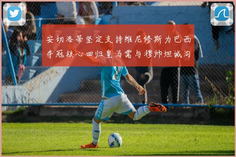 安切洛蒂坚定支持维尼修斯为巴西夺冠核心回归皇马需与穆帅坦诚沟通