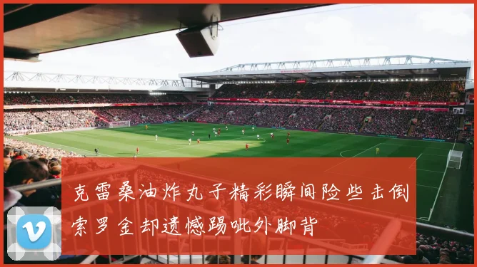 克雷桑油炸丸子精彩瞬间险些击倒索罗金却遗憾踢呲外脚背