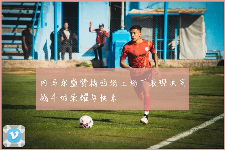 内马尔盛赞梅西场上场下表现共同战斗的荣耀与快乐