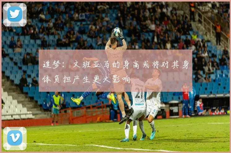 追梦：文班亚马的身高或将对其身体负担产生更大影响