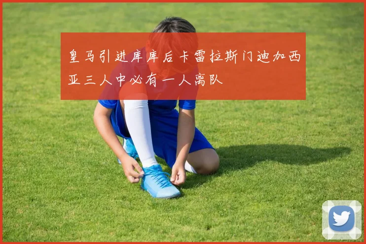 皇马引进库库后卡雷拉斯门迪加西亚三人中必有一人离队