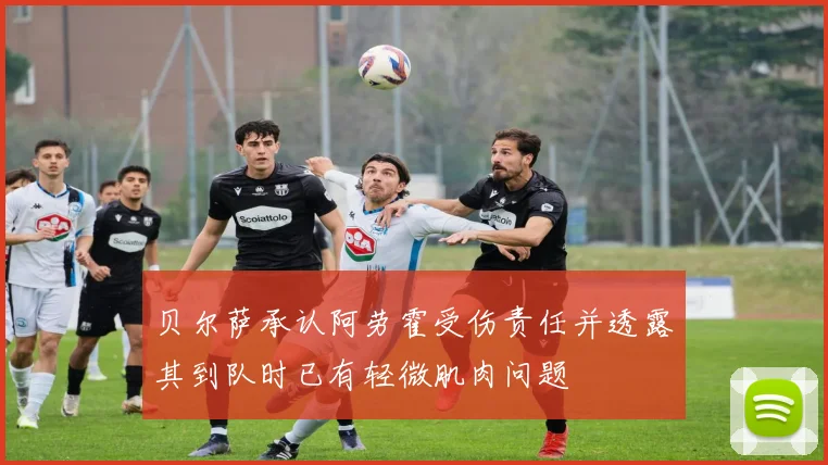 贝尔萨承认阿劳霍受伤责任并透露其到队时已有轻微肌肉问题