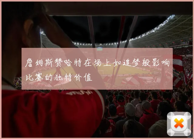 詹姆斯赞哈特在场上如追梦般影响比赛的独特价值