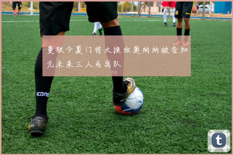 曼联今夏门将大换血奥纳纳被告知无未来三人或离队