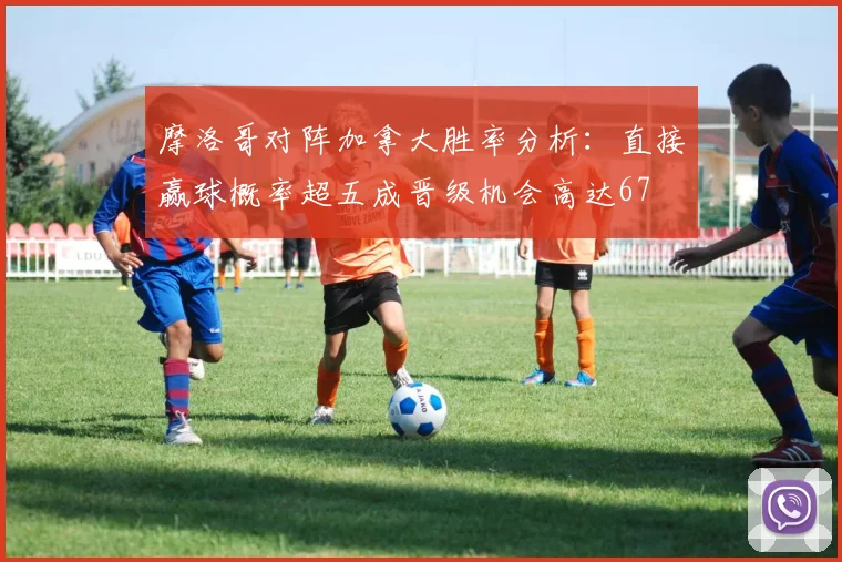 摩洛哥对阵加拿大胜率分析：直接赢球概率超五成晋级机会高达67