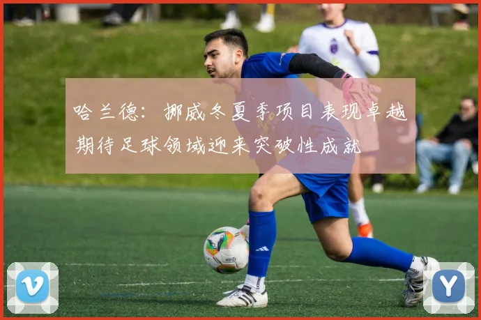 哈兰德：挪威冬夏季项目表现卓越期待足球领域迎来突破性成就
